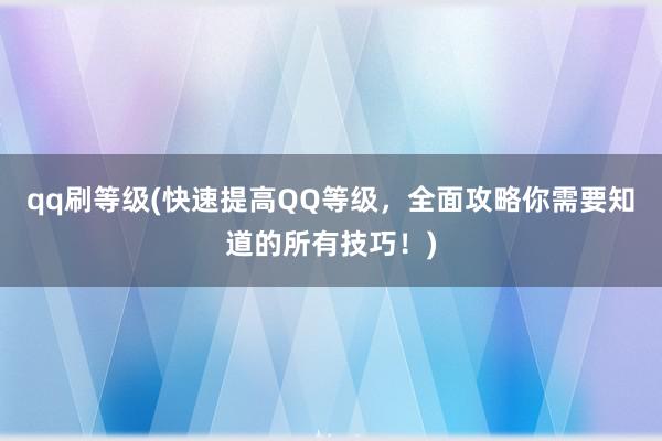 qq刷等级(快速提高QQ等级，全面攻略你需要知道的所有技巧！)