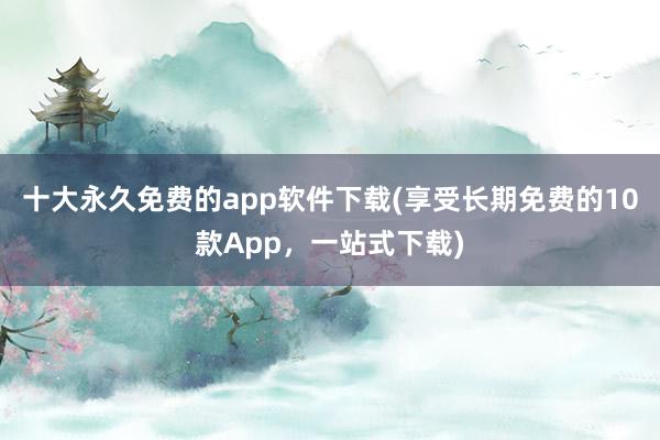 十大永久免费的app软件下载(享受长期免费的10款App，一站式下载)